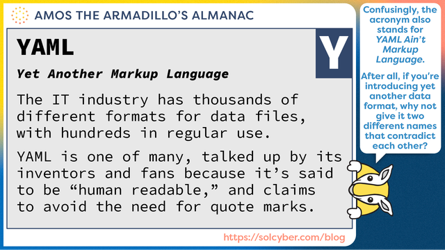 Amos's Almanac definition: YAML (Yet Another Markup Language)

The IT industry has thousands of different formats for data files, with hundreds in regular use.

YAML is one of many, talked up by its inventors and fans because it's said to be ``human readable,'' and claims to avoid the need for quote marks.

(Amos's speech bubble says, "YAML also rather confusingly stands for YAML Ain't Markup Language. After all, if you're going to introduce a new data format, why not give it two different names that directly contradict each other?")